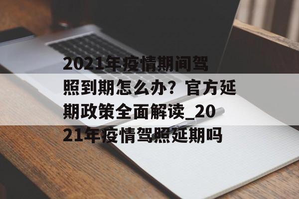 2021年疫情期间驾照到期怎么办？官方延期政策全面解读_2021年疫情驾照延期吗